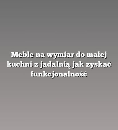 Meble na wymiar do małej kuchni z jadalnią jak zyskać funkcjonalność