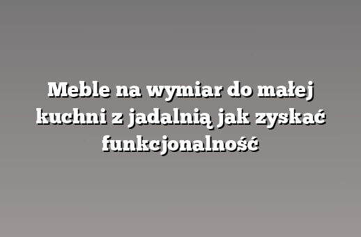 Meble na wymiar do małej kuchni z jadalnią jak zyskać funkcjonalność