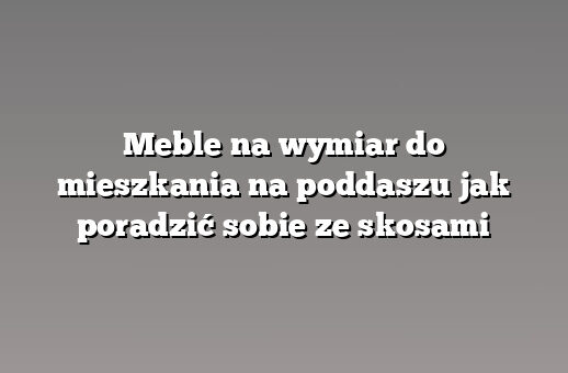 Meble na wymiar do mieszkania na poddaszu jak poradzić sobie ze skosami