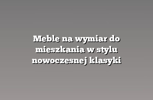 Meble na wymiar do mieszkania w stylu nowoczesnej klasyki