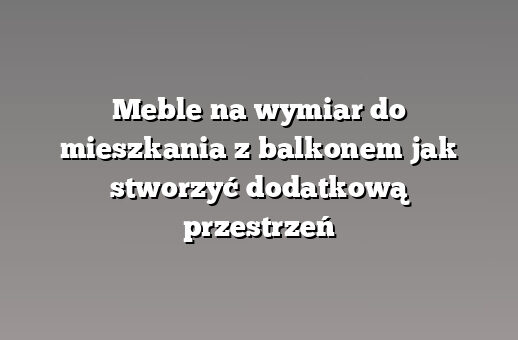 Meble na wymiar do mieszkania z balkonem jak stworzyć dodatkową przestrzeń