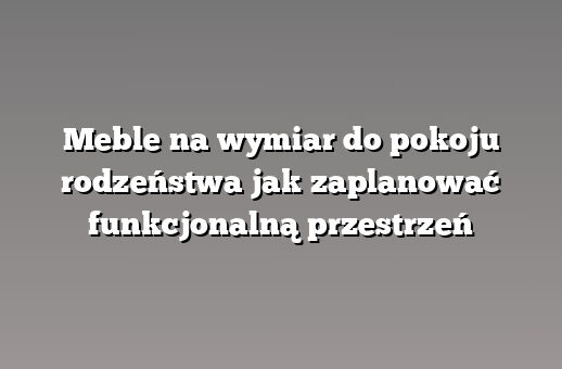 Meble na wymiar do pokoju rodzeństwa jak zaplanować funkcjonalną przestrzeń