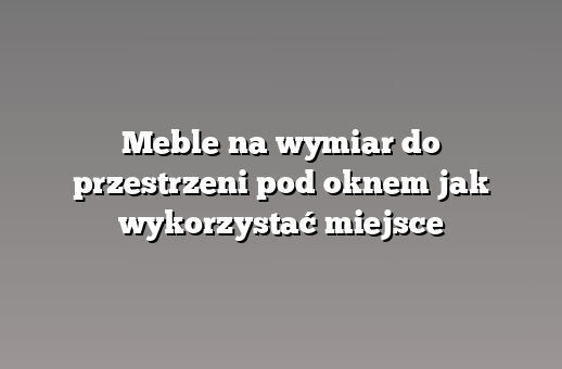 Meble na wymiar do przestrzeni pod oknem jak wykorzystać miejsce