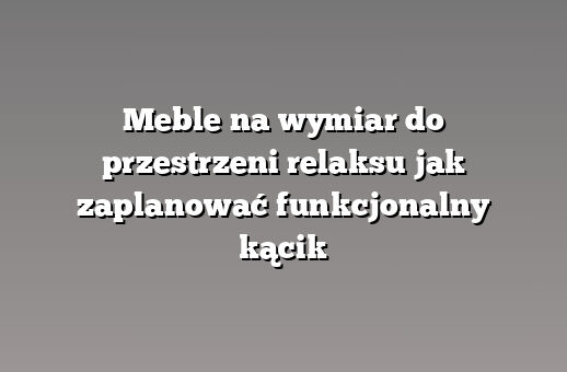 Meble na wymiar do przestrzeni relaksu jak zaplanować funkcjonalny kącik
