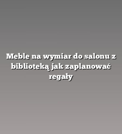 Meble na wymiar do salonu z biblioteką jak zaplanować regały