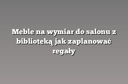 Meble na wymiar do salonu z biblioteką jak zaplanować regały