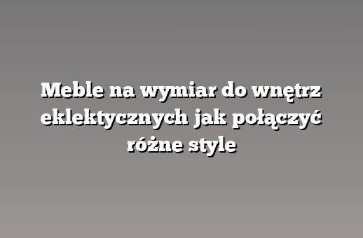 Meble na wymiar do wnętrz eklektycznych jak połączyć różne style