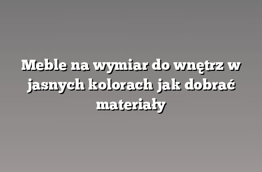 Meble na wymiar do wnętrz w jasnych kolorach jak dobrać materiały