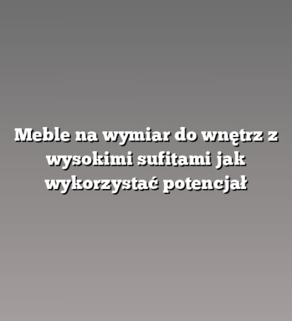 Meble na wymiar do wnętrz z wysokimi sufitami jak wykorzystać potencjał