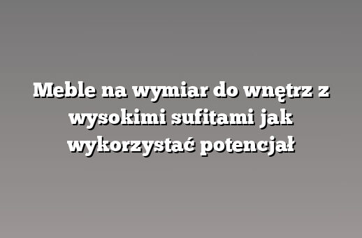 Meble na wymiar do wnętrz z wysokimi sufitami jak wykorzystać potencjał