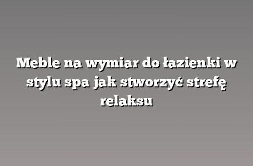 Meble na wymiar do łazienki w stylu spa jak stworzyć strefę relaksu