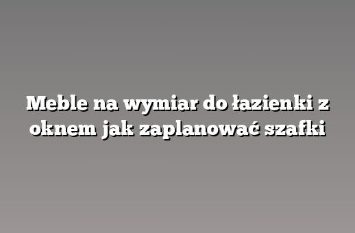 Meble na wymiar do łazienki z oknem jak zaplanować szafki