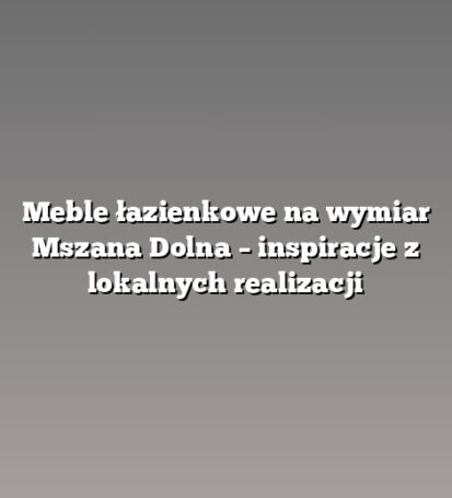 Meble łazienkowe na wymiar Mszana Dolna – inspiracje z lokalnych realizacji