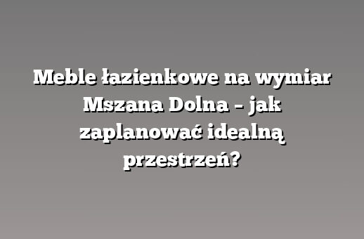 Meble łazienkowe na wymiar Mszana Dolna – jak zaplanować idealną przestrzeń?