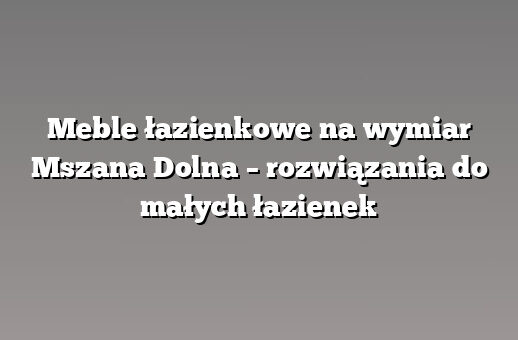 Meble łazienkowe na wymiar Mszana Dolna – rozwiązania do małych łazienek