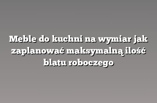 Meble do kuchni na wymiar jak zaplanować maksymalną ilość blatu roboczego