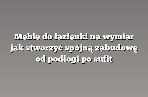 Meble do łazienki na wymiar jak stworzyć spójną zabudowę od podłogi po sufit