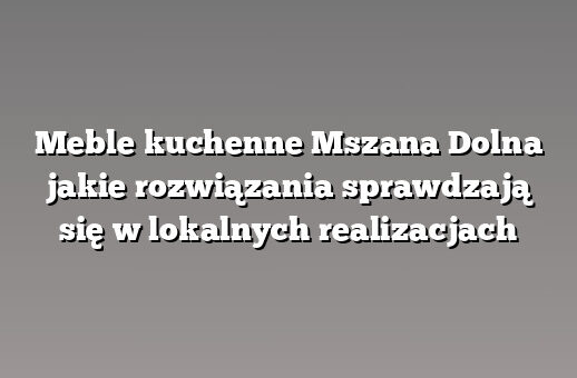 Meble kuchenne Mszana Dolna jakie rozwiązania sprawdzają się w lokalnych realizacjach