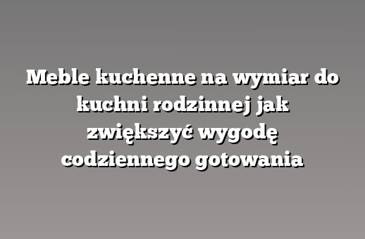 Meble kuchenne na wymiar do kuchni rodzinnej jak zwiększyć wygodę codziennego gotowania