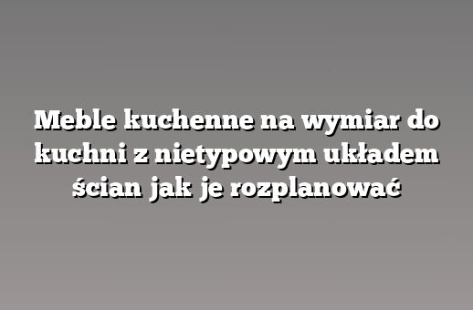 Meble kuchenne na wymiar do kuchni z nietypowym układem ścian jak je rozplanować