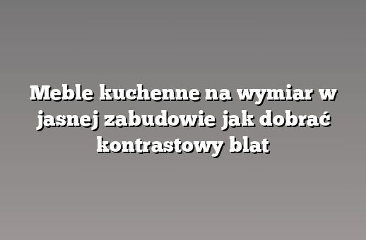 Meble kuchenne na wymiar w jasnej zabudowie jak dobrać kontrastowy blat