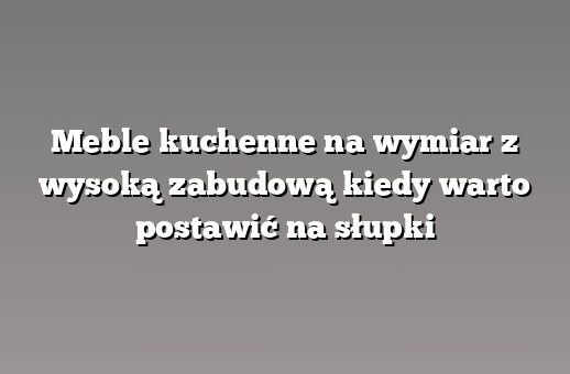 Meble kuchenne na wymiar z wysoką zabudową kiedy warto postawić na słupki