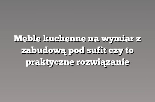 Meble kuchenne na wymiar z zabudową pod sufit czy to praktyczne rozwiązanie