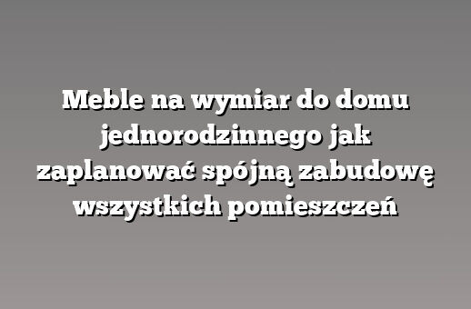 Meble na wymiar do domu jednorodzinnego jak zaplanować spójną zabudowę wszystkich pomieszczeń