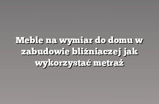 Meble na wymiar do domu w zabudowie bliźniaczej jak wykorzystać metraż