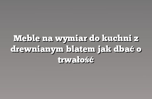 Meble na wymiar do kuchni z drewnianym blatem jak dbać o trwałość