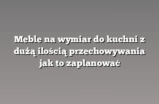 Meble na wymiar do kuchni z dużą ilością przechowywania jak to zaplanować