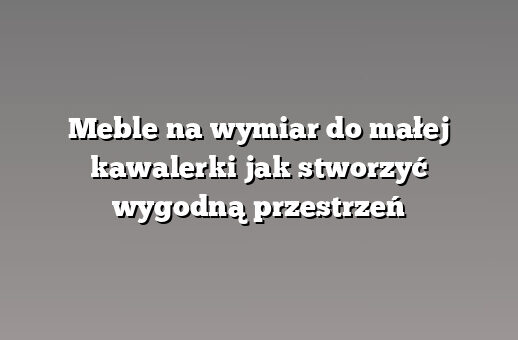 Meble na wymiar do małej kawalerki jak stworzyć wygodną przestrzeń