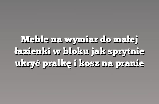 Meble na wymiar do małej łazienki w bloku jak sprytnie ukryć pralkę i kosz na pranie