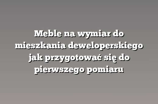 Meble na wymiar do mieszkania deweloperskiego jak przygotować się do pierwszego pomiaru