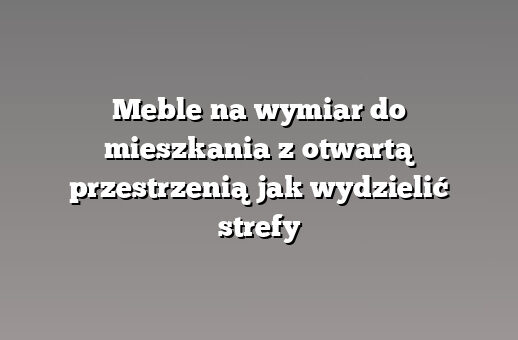 Meble na wymiar do mieszkania z otwartą przestrzenią jak wydzielić strefy
