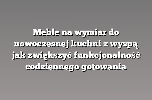 Meble na wymiar do nowoczesnej kuchni z wyspą jak zwiększyć funkcjonalność codziennego gotowania