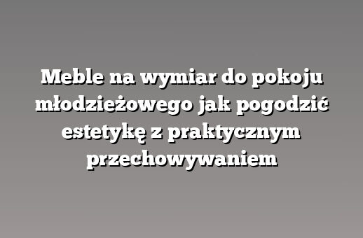 Meble na wymiar do pokoju młodzieżowego jak pogodzić estetykę z praktycznym przechowywaniem