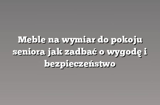 Meble na wymiar do pokoju seniora jak zadbać o wygodę i bezpieczeństwo
