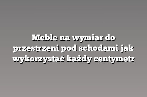 Meble na wymiar do przestrzeni pod schodami jak wykorzystać każdy centymetr