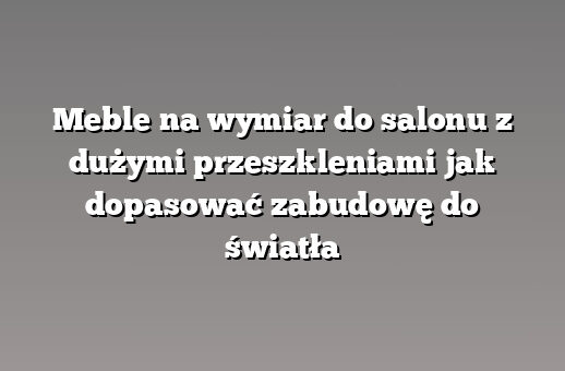 Meble na wymiar do salonu z dużymi przeszkleniami jak dopasować zabudowę do światła