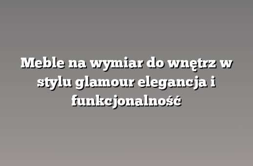 Meble na wymiar do wnętrz w stylu glamour elegancja i funkcjonalność