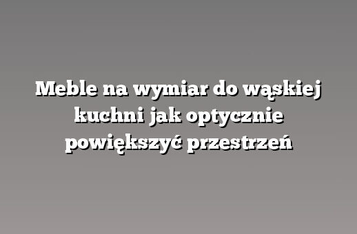 Meble na wymiar do wąskiej kuchni jak optycznie powiększyć przestrzeń