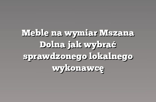 Meble na wymiar Mszana Dolna jak wybrać sprawdzonego lokalnego wykonawcę