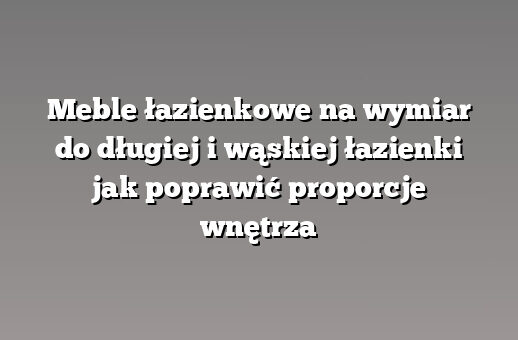 Meble łazienkowe na wymiar do długiej i wąskiej łazienki jak poprawić proporcje wnętrza