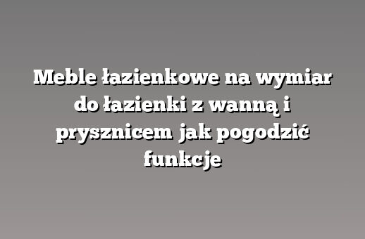 Meble łazienkowe na wymiar do łazienki z wanną i prysznicem jak pogodzić funkcje