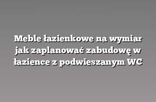 Meble łazienkowe na wymiar jak zaplanować zabudowę w łazience z podwieszanym WC