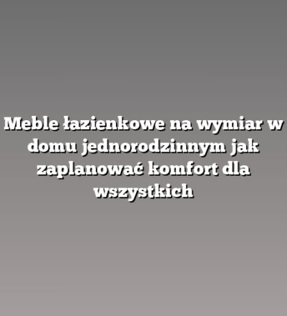 Meble łazienkowe na wymiar w domu jednorodzinnym jak zaplanować komfort dla wszystkich