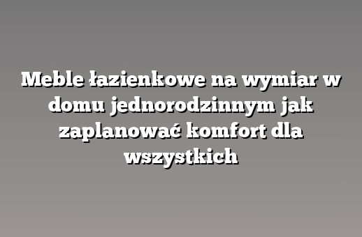 Meble łazienkowe na wymiar w domu jednorodzinnym jak zaplanować komfort dla wszystkich