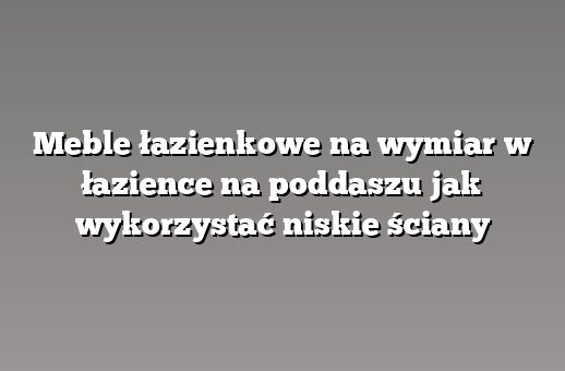 Meble łazienkowe na wymiar w łazience na poddaszu jak wykorzystać niskie ściany