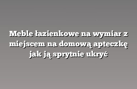 Meble łazienkowe na wymiar z miejscem na domową apteczkę jak ją sprytnie ukryć